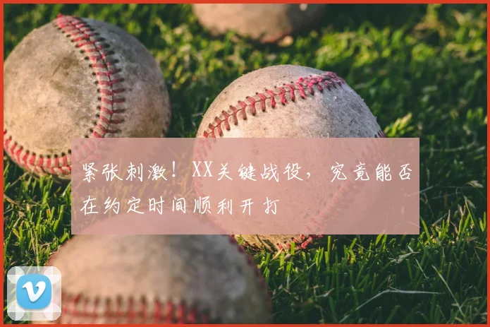 紧张刺激!XX关键战役,究竟能否在约定时间顺利开打