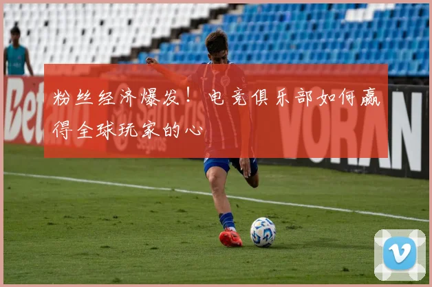 粉丝经济爆发!电竞俱乐部如何赢得全球玩家的心