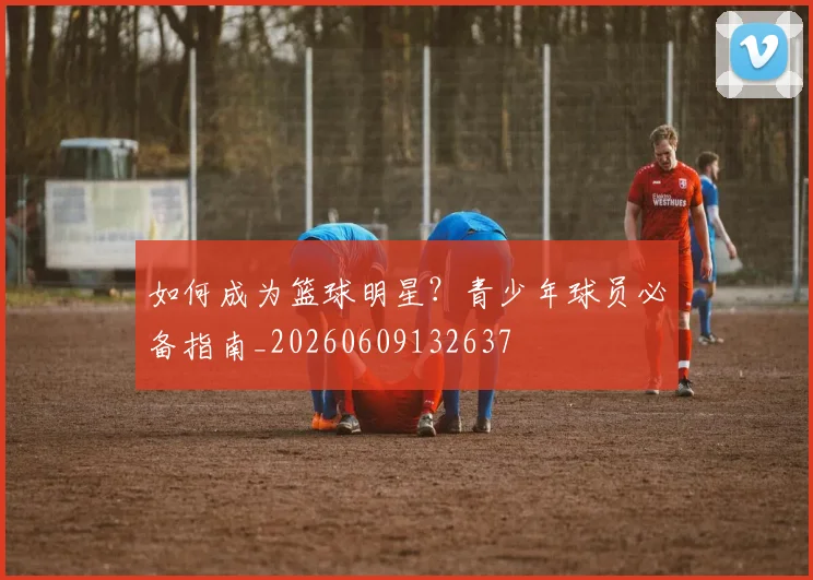 如何成为篮球明星?青少年球员必备指南_20260609132637