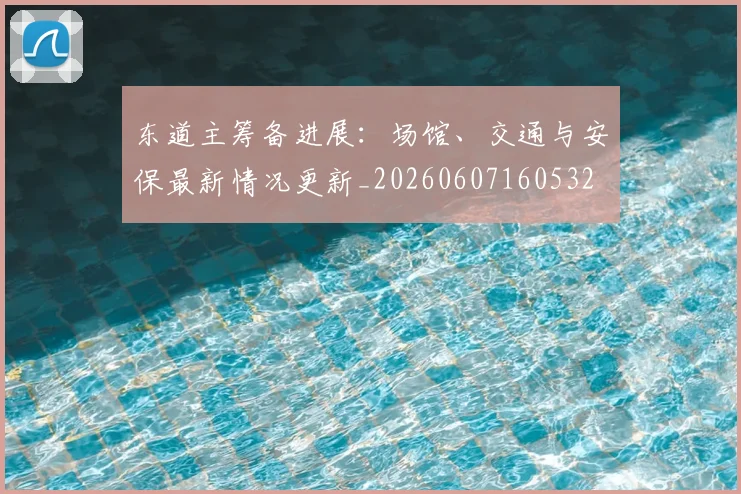 东道主筹备进展:场馆、交通与安保最新情况更新_20260607160532