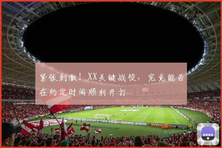紧张刺激！XX关键战役，究竟能否在约定时间顺利开打