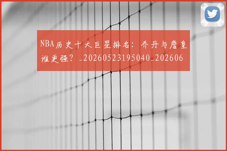 NBA历史十大巨星排名:乔丹与詹皇谁更强?_20260523195040_20260606165619